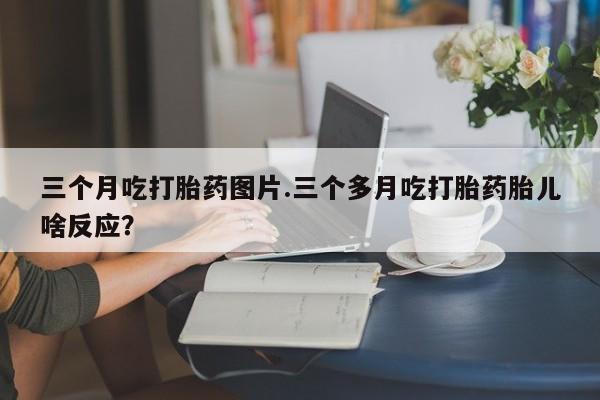 打胎药米非司酮网店,三个月吃打胎药图片.三个多月吃打胎药胎儿啥反应？