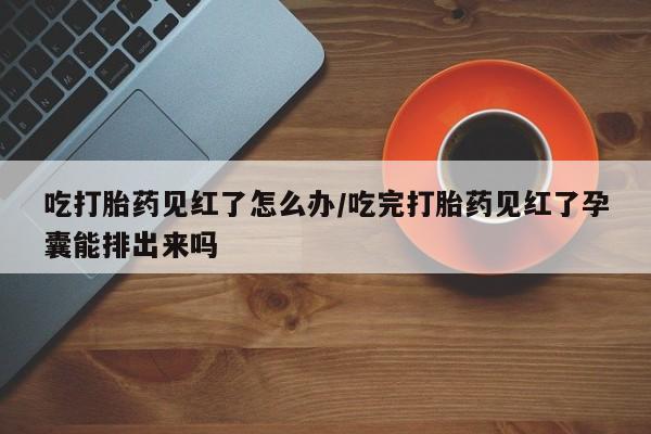 打胎药米非司酮网店,吃打胎药见红了怎么办/吃完打胎药见红了孕囊能排出来吗