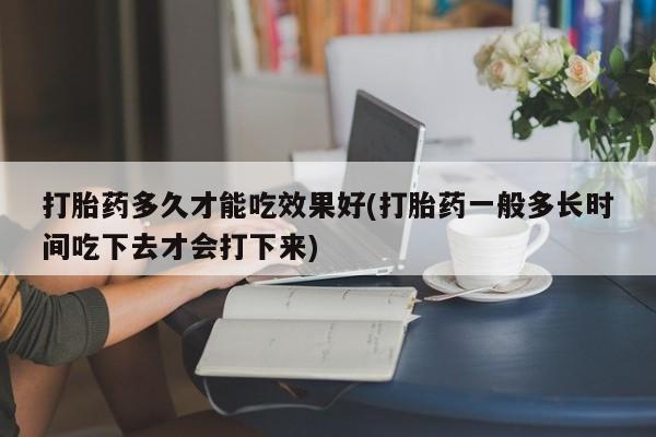 打胎药米非司酮网店,打胎药多久才能吃效果好(打胎药一般多长时间吃下去才会打下来)