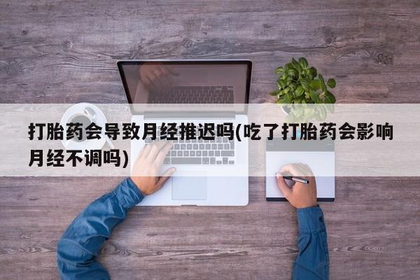 打胎药米非司酮网店,打胎药会导致月经推迟吗(吃了打胎药会影响月经不调吗)