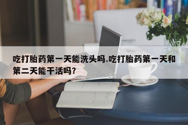 打胎药米非司酮网店,吃打胎药第一天能洗头吗.吃打胎药第一天和第二天能干活吗？