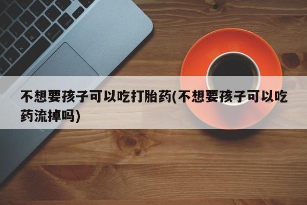 打胎药米非司酮网店,不想要孩子可以吃打胎药(不想要孩子可以吃药流掉吗)