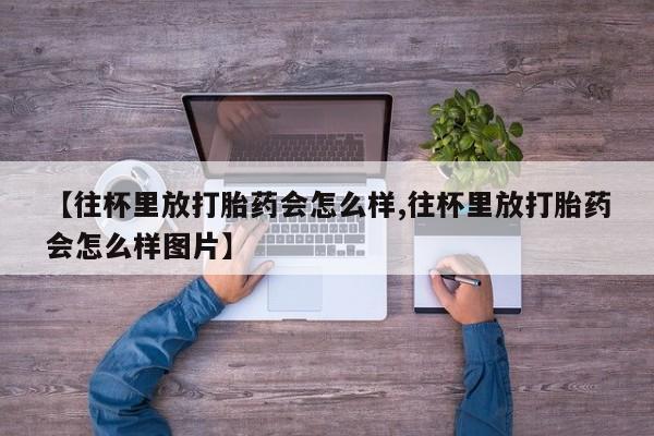 打胎药米非司酮网店,【往杯里放打胎药会怎么样,往杯里放打胎药会怎么样图片】