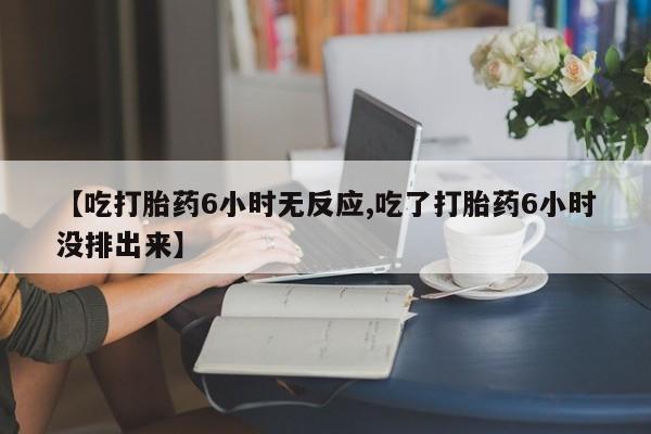 打胎药米非司酮网店,【吃打胎药6小时无反应,吃了打胎药6小时没排出来】