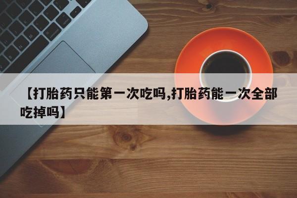 打胎药米非司酮网店,【打胎药只能第一次吃吗,打胎药能一次全部吃掉吗】