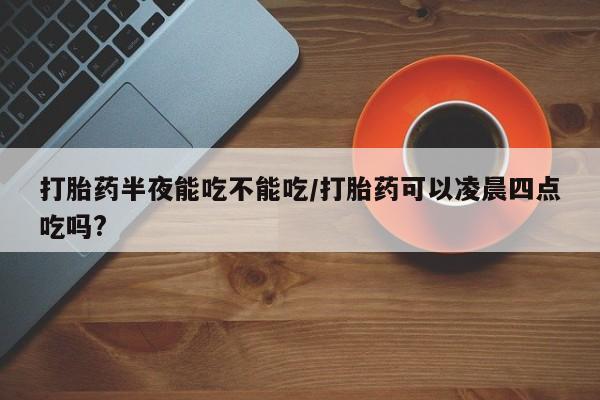 打胎药米非司酮网店,打胎药半夜能吃不能吃/打胎药可以凌晨四点吃吗?