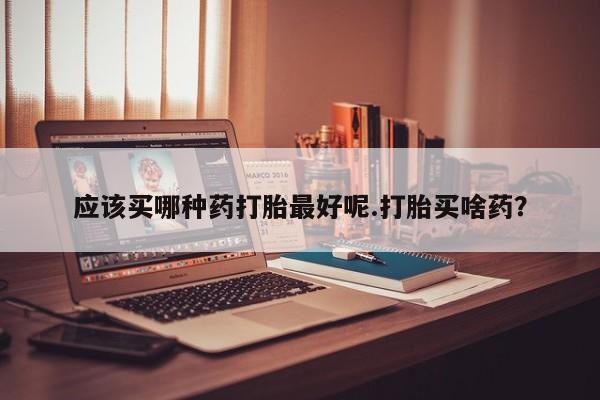 打胎药米非司酮网店,应该买哪种药打胎最好呢.打胎买啥药？