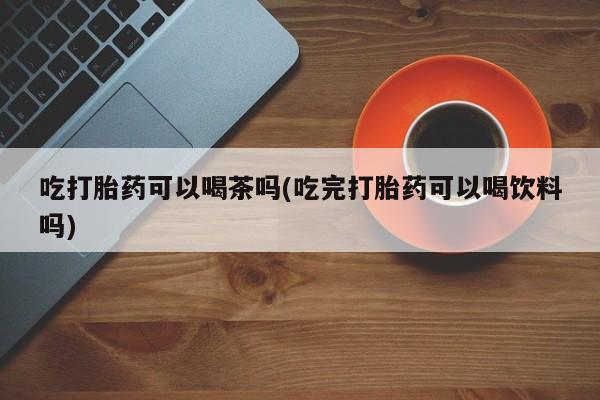 打胎药米非司酮网店,吃打胎药可以喝茶吗(吃完打胎药可以喝饮料吗)