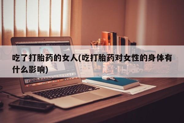 打胎药米非司酮网店,吃了打胎药的女人(吃打胎药对女性的身体有什么影响)