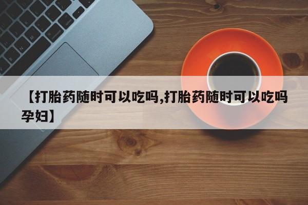 打胎药米非司酮网店,【打胎药随时可以吃吗,打胎药随时可以吃吗孕妇】
