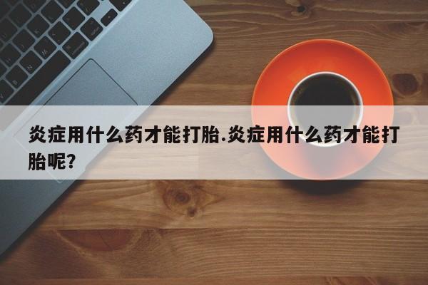 打胎药米非司酮网店,炎症用什么药才能打胎.炎症用什么药才能打胎呢？