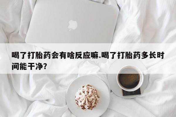 打胎药米非司酮网店,喝了打胎药会有啥反应嘛.喝了打胎药多长时间能干净？
