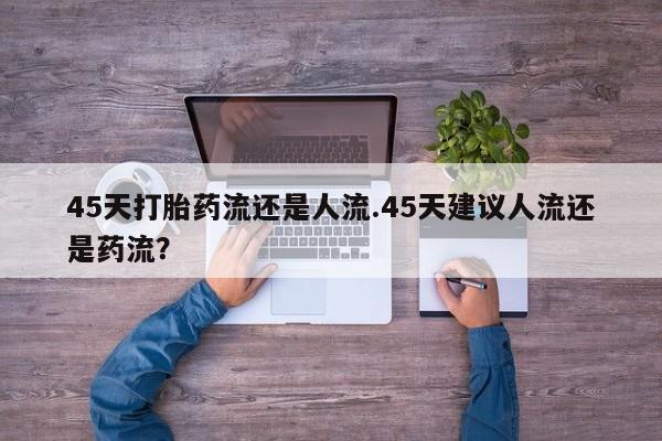 打胎药米非司酮网店,45天打胎药流还是人流.45天建议人流还是药流？
