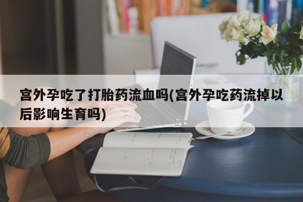 打胎药米非司酮网店,宫外孕吃了打胎药流血吗(宫外孕吃药流掉以后影响生育吗)