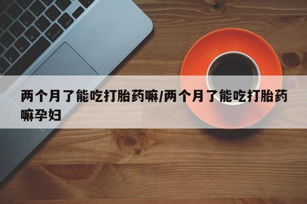 打胎药米非司酮网店,两个月了能吃打胎药嘛/两个月了能吃打胎药嘛孕妇