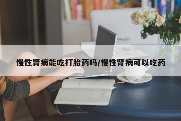 打胎药米非司酮网店,慢性肾病能吃打胎药吗/慢性肾病可以吃药