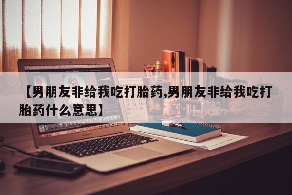 打胎药米非司酮网店,【男朋友非给我吃打胎药,男朋友非给我吃打胎药什么意思】