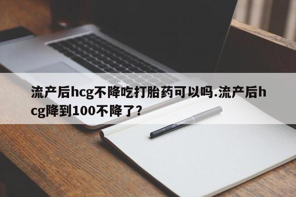 打胎药米非司酮网店,流产后hcg不降吃打胎药可以吗.流产后hcg降到100不降了？