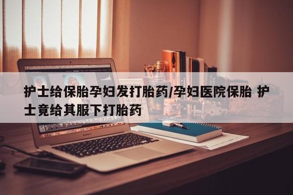 打胎药米非司酮网店,护士给保胎孕妇发打胎药/孕妇医院保胎 护士竟给其服下打胎药