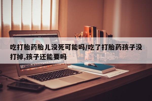打胎药米非司酮网店,吃打胎药胎儿没死可能吗/吃了打胎药孩子没打掉,孩子还能要吗