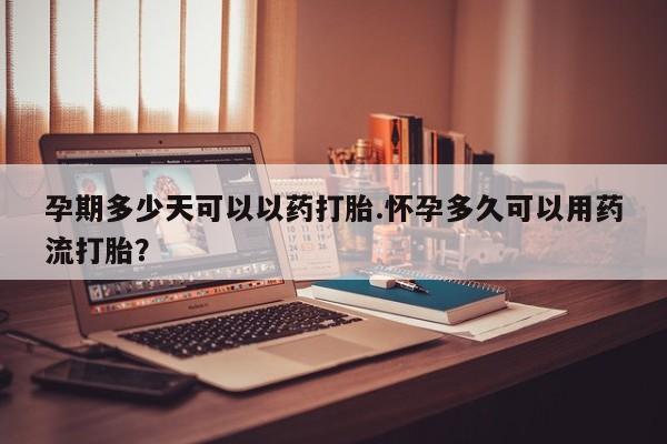 打胎药米非司酮网店,孕期多少天可以以药打胎.怀孕多久可以用药流打胎？