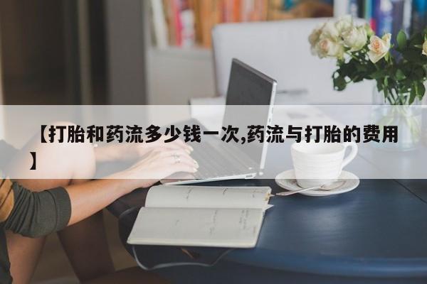 打胎药米非司酮网店,【打胎和药流多少钱一次,药流与打胎的费用】