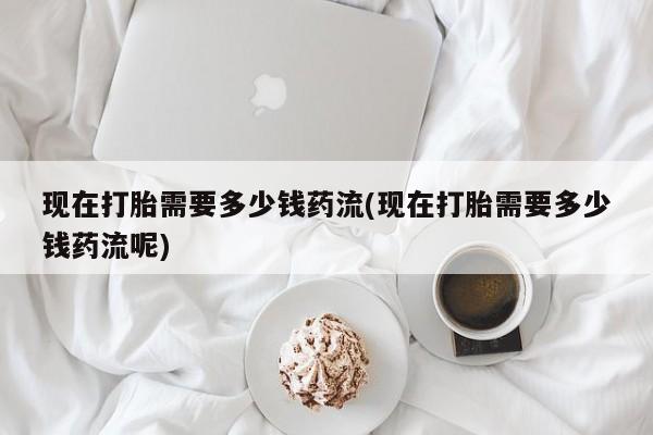 打胎药米非司酮网店,现在打胎需要多少钱药流(现在打胎需要多少钱药流呢)