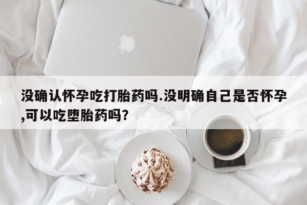 打胎药米非司酮网店,没确认怀孕吃打胎药吗.没明确自己是否怀孕,可以吃堕胎药吗？
