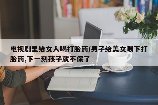 打胎药米非司酮网店,电视剧里给女人喝打胎药/男子给美女喂下打胎药,下一刻孩子就不保了
