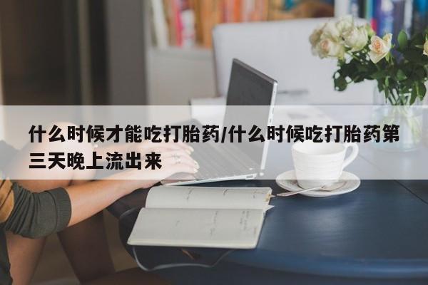 打胎药米非司酮网店,什么时候才能吃打胎药/什么时候吃打胎药第三天晚上流出来