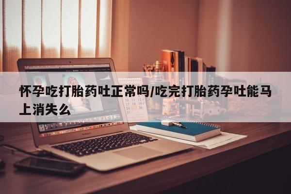 打胎药米非司酮网店,怀孕吃打胎药吐正常吗/吃完打胎药孕吐能马上消失么