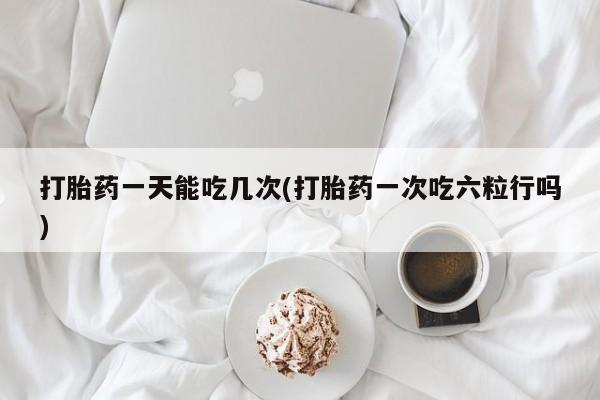 打胎药米非司酮网店,打胎药一天能吃几次(打胎药一次吃六粒行吗)