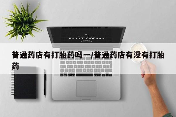 打胎药米非司酮网店,普通药店有打胎药吗一/普通药店有没有打胎药