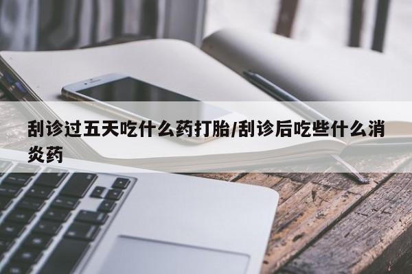 打胎药米非司酮网店,刮诊过五天吃什么药打胎/刮诊后吃些什么消炎药