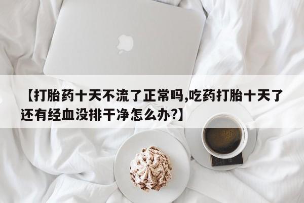 打胎药米非司酮网店,【打胎药十天不流了正常吗,吃药打胎十天了还有经血没排干净怎么办?】
