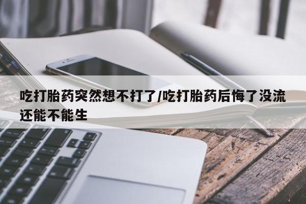 打胎药米非司酮网店,吃打胎药突然想不打了/吃打胎药后悔了没流还能不能生