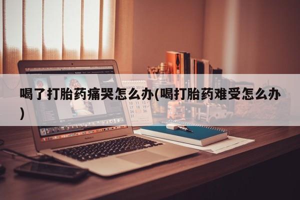打胎药米非司酮网店,喝了打胎药痛哭怎么办(喝打胎药难受怎么办)
