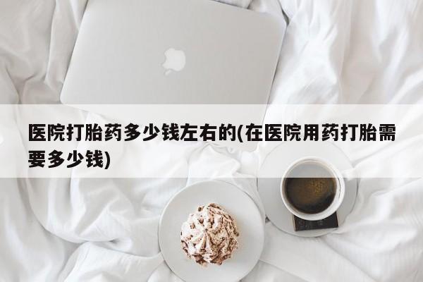 打胎药米非司酮网店,医院打胎药多少钱左右的(在医院用药打胎需要多少钱)