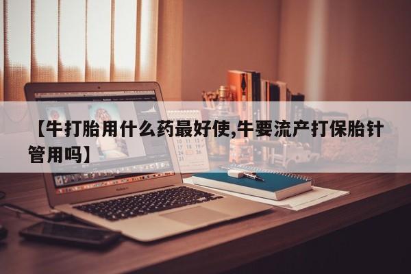 打胎药米非司酮网店,【牛打胎用什么药最好使,牛要流产打保胎针管用吗】
