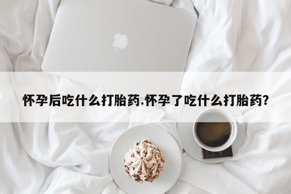 打胎药米非司酮网店,怀孕后吃什么打胎药.怀孕了吃什么打胎药？