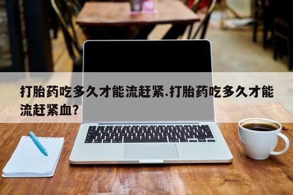 打胎药米非司酮网店,打胎药吃多久才能流赶紧.打胎药吃多久才能流赶紧血？