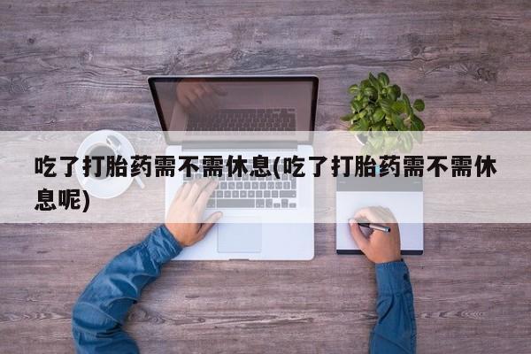 打胎药米非司酮网店,吃了打胎药需不需休息(吃了打胎药需不需休息呢)