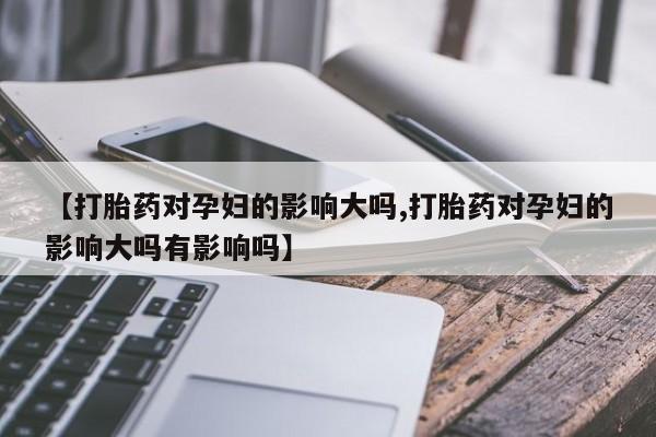 打胎药米非司酮网店,【打胎药对孕妇的影响大吗,打胎药对孕妇的影响大吗有影响吗】