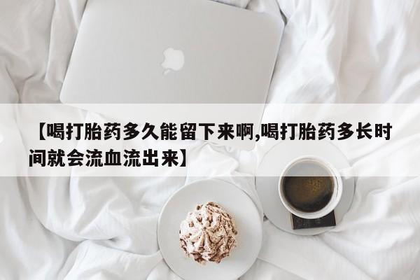 打胎药米非司酮网店,【喝打胎药多久能留下来啊,喝打胎药多长时间就会流血流出来】