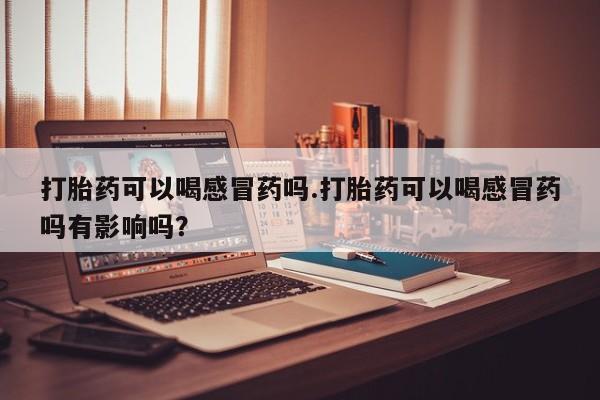 打胎药米非司酮网店,打胎药可以喝感冒药吗.打胎药可以喝感冒药吗有影响吗？