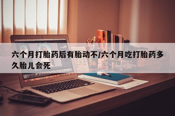 打胎药米非司酮网店,六个月打胎药后有胎动不/六个月吃打胎药多久胎儿会死