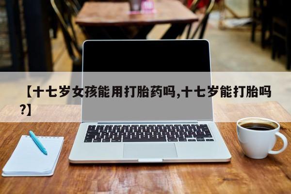 打胎药米非司酮网店,【十七岁女孩能用打胎药吗,十七岁能打胎吗?】
