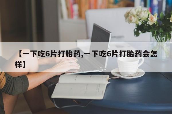 打胎药米非司酮网店,【一下吃6片打胎药,一下吃6片打胎药会怎样】