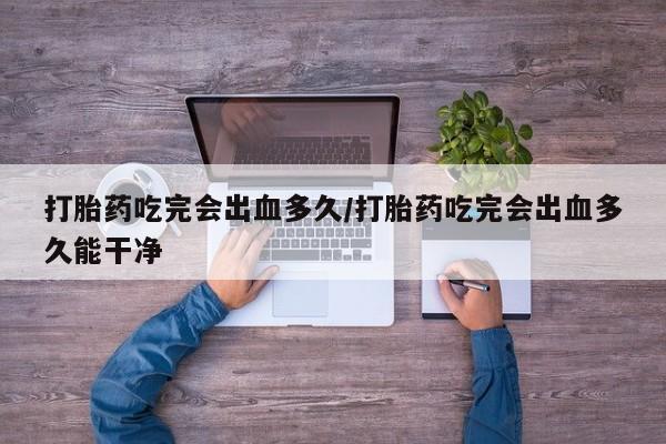 打胎药米非司酮网店,打胎药吃完会出血多久/打胎药吃完会出血多久能干净