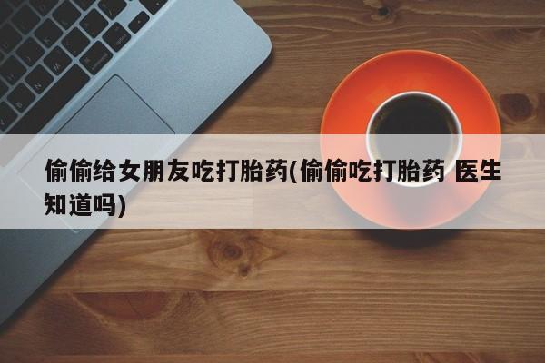 打胎药米非司酮网店,偷偷给女朋友吃打胎药(偷偷吃打胎药 医生知道吗)